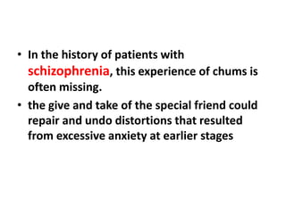 • In the history of patients with
schizophrenia, this experience of chums is
often missing.
• the give and take of the special friend could
repair and undo distortions that resulted
from excessive anxiety at earlier stages

 