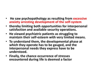 • He saw psychopathology as resulting from excessive
anxiety arresting development of the self-system
• thereby limiting both opportunities for interpersonal
satisfaction and available security operations.
• He viewed psychiatric patients as struggling to
maintain their self-esteem with very limited means.
• To understand them, the developmental phase at
which they operate has to be gauged, and the
interpersonal needs they express have to be
understood.
• Finally, the chance occurrence of stresses
encountered during life is deemed a factor

 