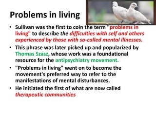 Problems in living
• Sullivan was the first to coin the term "problems in
living" to describe the difficulties with self and others
experienced by those with so-called mental illnesses.
• This phrase was later picked up and popularized by
Thomas Szasz, whose work was a foundational
resource for the antipsychiatry movement.
• "Problems in living" went on to become the
movement's preferred way to refer to the
manifestations of mental disturbances.
• He initiated the first of what are now called
therapeutic communities

 