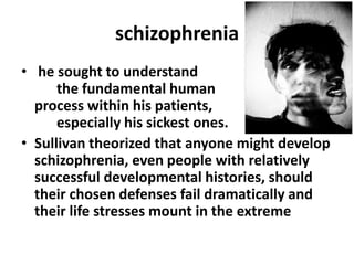 schizophrenia
• he sought to understand
the fundamental human
process within his patients,
especially his sickest ones.
• Sullivan theorized that anyone might develop
schizophrenia, even people with relatively
successful developmental histories, should
their chosen defenses fail dramatically and
their life stresses mount in the extreme

 