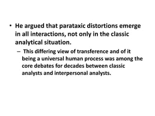 • He argued that parataxic distortions emerge
in all interactions, not only in the classic
analytical situation.
– This differing view of transference and of it
being a universal human process was among the
core debates for decades between classic
analysts and interpersonal analysts.

 