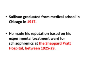 • Sullivan graduated from medical school in
Chicago in 1917.
• He made his reputation based on his
experimental treatment ward for
schizophrenics at the Sheppard Pratt
Hospital, between 1925-29.

 