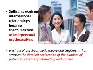• Sullivan's work on
interpersonal
relationships
became
the foundation
of interpersonal
psychoanalysis
• a school of psychoanalytic theory and treatment that
stresses the detailed exploration of the nuances of
patients' patterns of interacting with others.

 