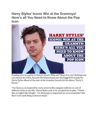 Harry Styles’ Iconic Win at the Grammys!
Here’s all You Need to Know About the Pop
Icon
Heading over to a party at Harry’s House? Why not? Most of us are! Nothing now
can remain As it Was, because the beloved pop star has bagged his trophy for
Harry Styles album of the year at the Grammy Awards for his album “Harry’s
House.”
“I’ve been so, so inspired by every artist in this category with me at a lot of
different times in my life,” Harry Styles said as he accepted his trophy. “I think –
like on nights like tonight – it’s obviously so important for us to remember that
there is no such thing as best in music.”
 