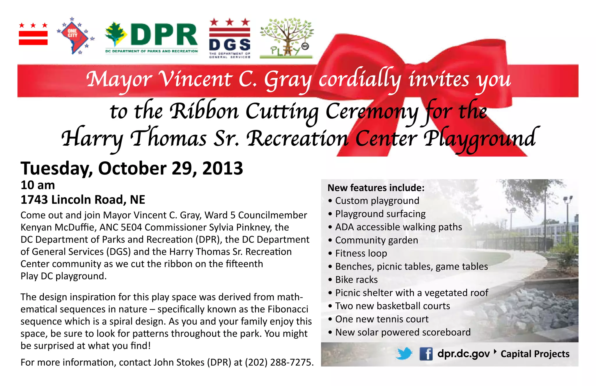 Mayor Vincent C. Gray cordially invites you
to the Ribbon Cutting Ceremony for the
Harry Thomas Sr. Recreation Center Playground
Tuesday, October 29, 2013
10 am
1743 Lincoln Road, NE
New features include:
Come out and join Mayor Vincent C. Gray, Ward 5 Councilmember
-
dpr.dc.gov
Capital Projects