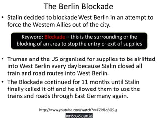The Berlin Blockade
• Stalin decided to blockade West Berlin in an attempt to
force the Western Allies out of the city.
• Truman and the US organised for supplies to be airlifted
into West Berlin every day because Stalin closed all
train and road routes into West Berlin.
• The Blockade continued for 11 months until Stalin
finally called it off and he allowed them to use the
trains and roads through East Germany again.
Keyword: Blockade – this is the surrounding or the
blocking of an area to stop the entry or exit of supplies
http://www.youtube.com/watch?v=CZidBq8QS-g
 