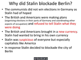 Why did Stalin blockade Berlin?
• The communists did not win elections in Germany as
Stalin had of hoped
• The British and Americans were making plans
(organising elections in their parts of Germany and coordinating other
aspects of occupation) and refused to tell Stalin what they
were doing
• The British and Americans brought in a new currency.
Stalin had wanted to bring in his own currency
• Stalin was suspicious of everyone but especially
capitalists like America
• In response Stalin decided to blockade the city of
Berlin
 