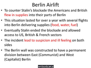 Berlin Airlift
• To counter Stalin’s blockade the Americans and British
flew in supplies into their parts of Berlin
• This situation lasted for over a year with several flights
into Berlin delivering supplies (food, water, fuel)
• Eventually Stalin ended the blockade and allowed
access to US, British & French sectors
• The incident lead to suspicion and ill feeling on both
sides
• The Berlin wall was constructed to have a permanent
division between East (Communist) and West
(Capitalist) Berlin
 