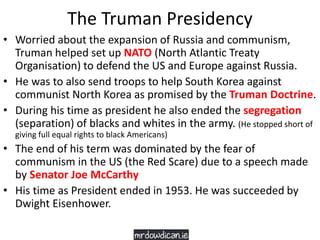 The Truman Presidency
• Worried about the expansion of Russia and communism,
Truman helped set up NATO (North Atlantic Treaty
Organisation) to defend the US and Europe against Russia.
• He was to also send troops to help South Korea against
communist North Korea as promised by the Truman Doctrine.
• During his time as president he also ended the segregation
(separation) of blacks and whites in the army. (He stopped short of
giving full equal rights to black Americans)
• The end of his term was dominated by the fear of
communism in the US (the Red Scare) due to a speech made
by Senator Joe McCarthy
• His time as President ended in 1953. He was succeeded by
Dwight Eisenhower.
 