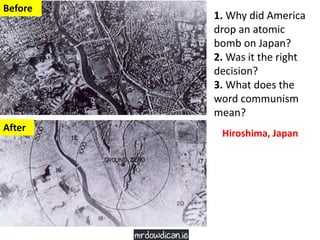 1. Why did America
drop an atomic
bomb on Japan?
2. Was it the right
decision?
3. What does the
word communism
mean?
Before
After
Hiroshima, Japan
 