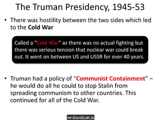 The Truman Presidency, 1945-53
• There was hostility between the two sides which led
to the Cold War
• Truman had a policy of “Communist Containment” –
he would do all he could to stop Stalin from
spreading communism to other countries. This
continued for all of the Cold War.
Called a “Cold War” as there was no actual fighting but
there was serious tension that nuclear war could break
out. It went on between US and USSR for over 40 years.
 