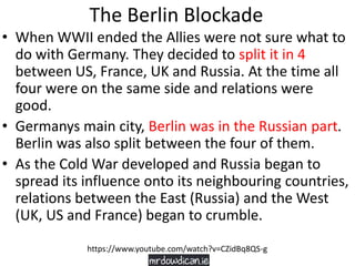 The Berlin Blockade
• When WWII ended the Allies were not sure what to
do with Germany. They decided to split it in 4
between US, France, UK and Russia. At the time all
four were on the same side and relations were
good.
• Germanys main city, Berlin was in the Russian part.
Berlin was also split between the four of them.
• As the Cold War developed and Russia began to
spread its influence onto its neighbouring countries,
relations between the East (Russia) and the West
(UK, US and France) began to crumble.
https://www.youtube.com/watch?v=CZidBq8QS-g
 