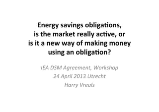 Energy	
  savings	
  obliga/ons,	
  	
  
is	
  the	
  market	
  really	
  ac/ve,	
  or	
  	
  
is	
  it	
  a	
  new	
  way	
  of	
  making	
  money	
  
using	
  an	
  obliga/on?	
  	
  
IEA	
  DSM	
  Agreement,	
  Workshop	
  	
  	
  
24	
  April	
  2013	
  Utrecht	
  
Harry	
  Vreuls	
  
 