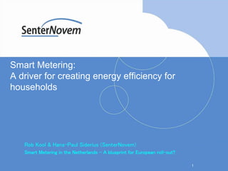 1
Smart Metering:
A driver for creating energy efficiency for
households
Rob Kool & Hans-Paul Siderius (SenterNovem)
Smart Metering in the Netherlands – A blueprint for European roll-out?
 