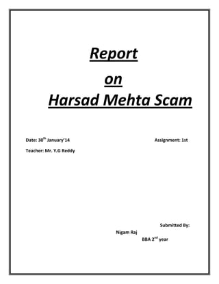 Report
on
Harsad Mehta Scam
Date: 30th January’14

Assignment: 1st

Teacher: Mr. Y.G Reddy

Submitted By:
Nigam Raj
BBA 2nd year

 