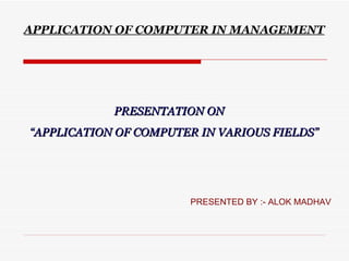 APPLICATION OF COMPUTER IN MANAGEMENT




            PRESENTATION ON
“APPLICATION OF COMPUTER IN VARIOUS FIELDS”




                       PRESENTED BY :- ALOK MADHAV
 