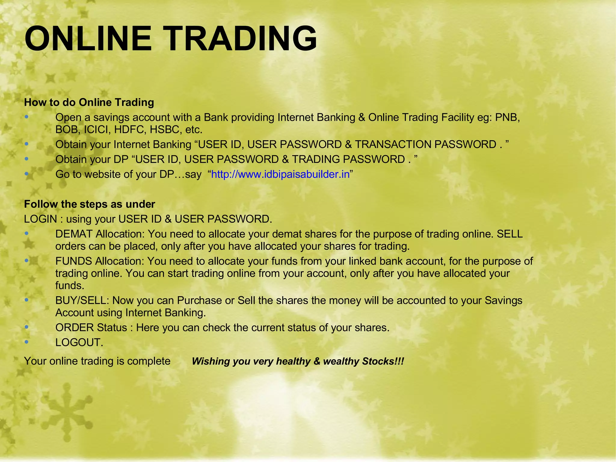 ONLINE TRADING How to do Online Trading Open a savings account with a Bank providing Internet Banking & Online Trading Facility eg: PNB, BOB, ICICI, HDFC, HSBC, etc. Obtain your Internet Banking “USER ID, USER PASSWORD & TRANSACTION PASSWORD . ”  Obtain your DP “USER ID, USER PASSWORD & TRADING PASSWORD . ” Go to website of your DP…say  “ http:// www.idbipaisabuilder.in ”  Follow the steps as under LOGIN : using your USER ID & USER PASSWORD. DEMAT Allocation: You need to allocate your demat shares for the purpose of trading online. SELL orders can be placed, only after you have allocated your shares for trading. FUNDS Allocation: You need to allocate your funds from your linked bank account, for the purpose of trading online. You can start trading online from your account, only after you have allocated your funds. BUY/SELL: Now you can Purchase or Sell the shares the money will be accounted to your Savings Account using Internet Banking. ORDER Status : Here you can check the current status of your shares. LOGOUT. Your online trading is complete Wishing you very healthy & wealthy Stocks!!! 