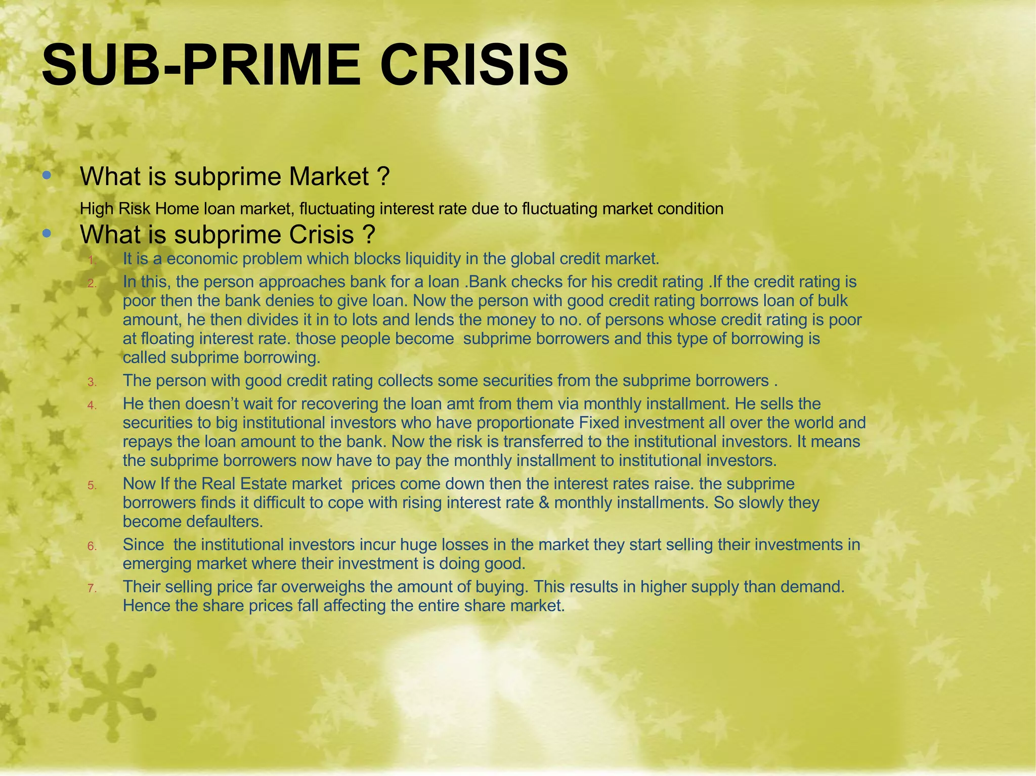 SUB-PRIME CRISIS What is subprime Market ? High Risk Home loan market, fluctuating interest rate due to fluctuating market condition What is subprime Crisis ? It is a economic problem which blocks liquidity in the global credit market. In this, the person approaches bank for a loan .Bank checks for his credit rating .If the credit rating is poor then the bank denies to give loan. Now the person with good credit rating borrows loan of bulk amount, he then divides it in to lots and lends the money to no. of persons whose credit rating is poor at floating interest rate. those people become  subprime borrowers and this type of borrowing is called subprime borrowing. The person with good credit rating collects some securities from the subprime borrowers . He then doesn’t wait for recovering the loan amt from them via monthly installment. He sells the securities to big institutional investors who have proportionate Fixed investment all over the world and repays the loan amount to the bank. Now the risk is transferred to the institutional investors. It means the subprime borrowers now have to pay the monthly installment to institutional investors. Now If the Real Estate market  prices come down then the interest rates raise. the subprime borrowers finds it difficult to cope with rising interest rate & monthly installments. So slowly they become defaulters. Since  the institutional investors incur huge losses in the market they start selling their investments in emerging market where their investment is doing good. Their selling price far overweighs the amount of buying. This results in higher supply than demand. Hence the share prices fall affecting the entire share market. 
