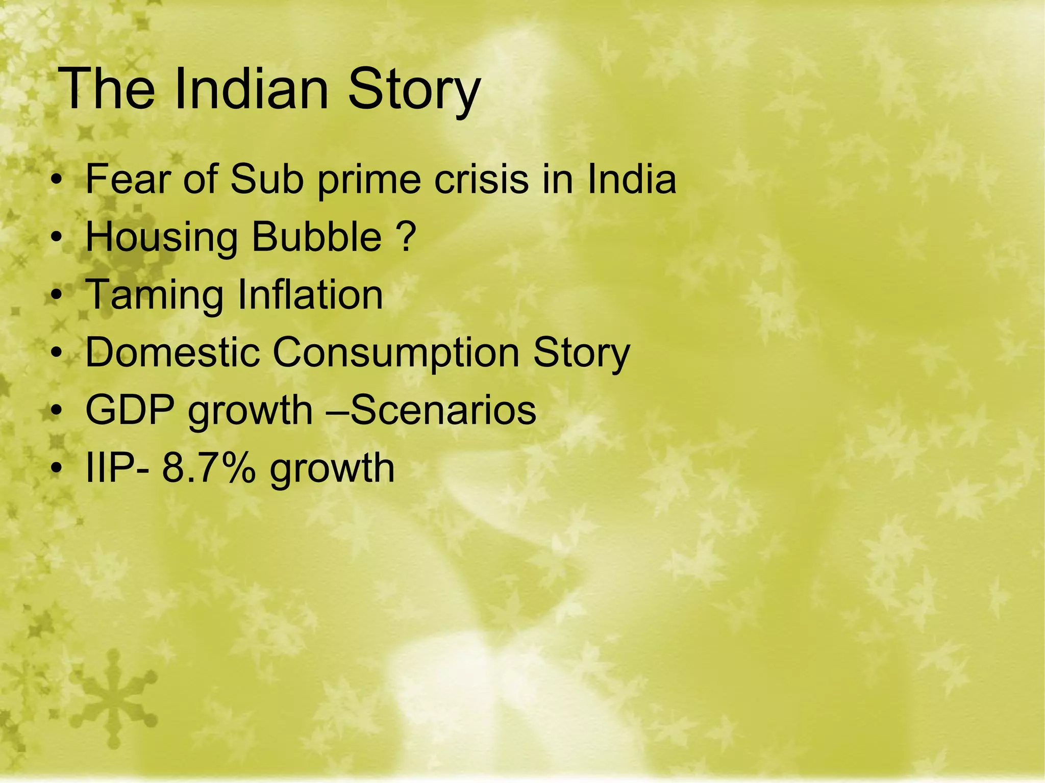 The Indian Story Fear of Sub prime crisis in India Housing Bubble ? Taming Inflation Domestic Consumption Story GDP growth –Scenarios IIP- 8.7% growth 