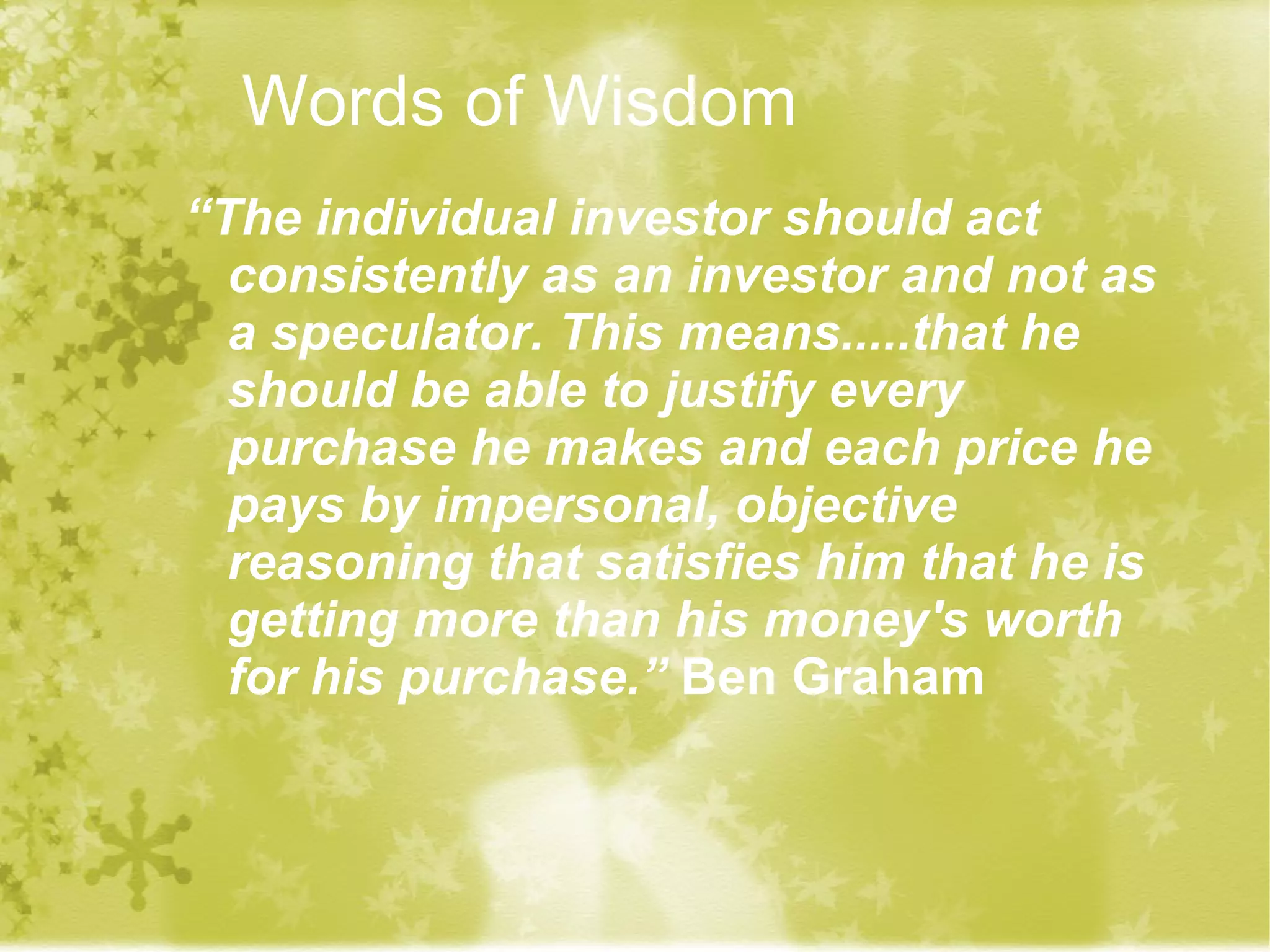 Words of Wisdom “ The individual investor should act consistently as an investor and not as a speculator. This means.....that he should be able to justify every purchase he makes and each price he pays by impersonal, objective reasoning that satisfies him that he is getting more than his money's worth for his purchase.”  Ben Graham   