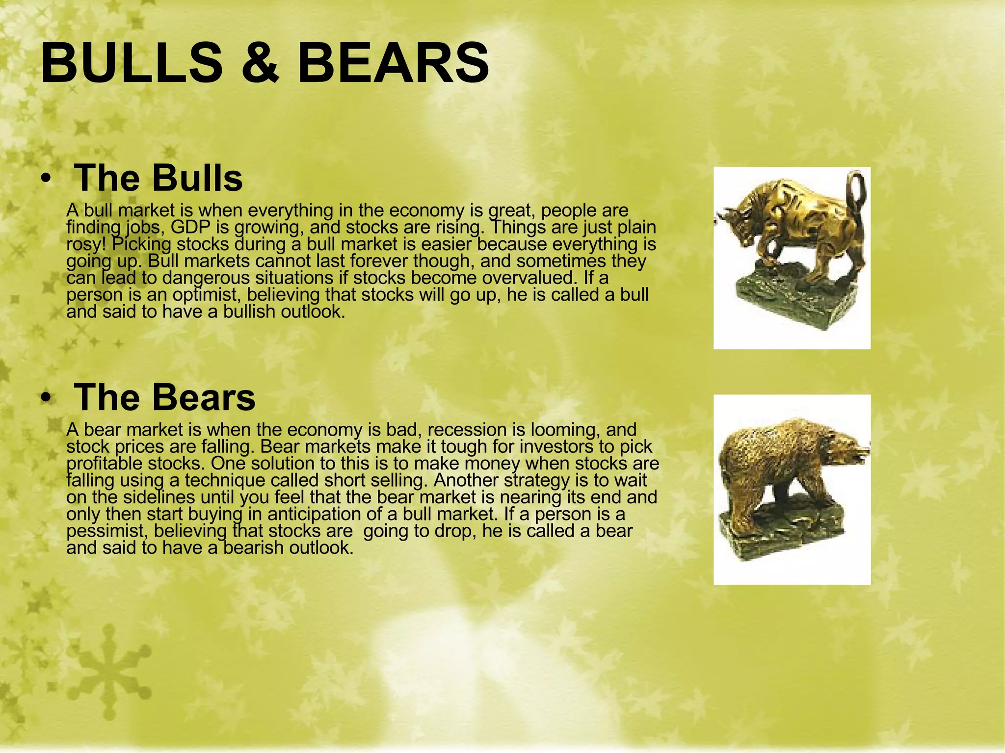 BULLS & BEARS The Bulls A bull market is when everything in the economy is great, people are finding jobs, GDP is growing, and stocks are rising. Things are just plain rosy! Picking stocks during a bull market is easier because everything is going up. Bull markets cannot last forever though, and sometimes they can lead to dangerous situations if stocks become overvalued. If a person is an optimist, believing that stocks will go up, he is called a bull and said to have a bullish outlook. The Bears A bear market is when the economy is bad, recession is looming, and stock prices are falling. Bear markets make it tough for investors to pick profitable stocks. One solution to this is to make money when stocks are falling using a technique called short selling. Another strategy is to wait on the sidelines until you feel that the bear market is nearing its end and only then start buying in anticipation of a bull market. If a person is a pessimist, believing that stocks are  going to drop, he is called a bear  and said to have a bearish outlook. 