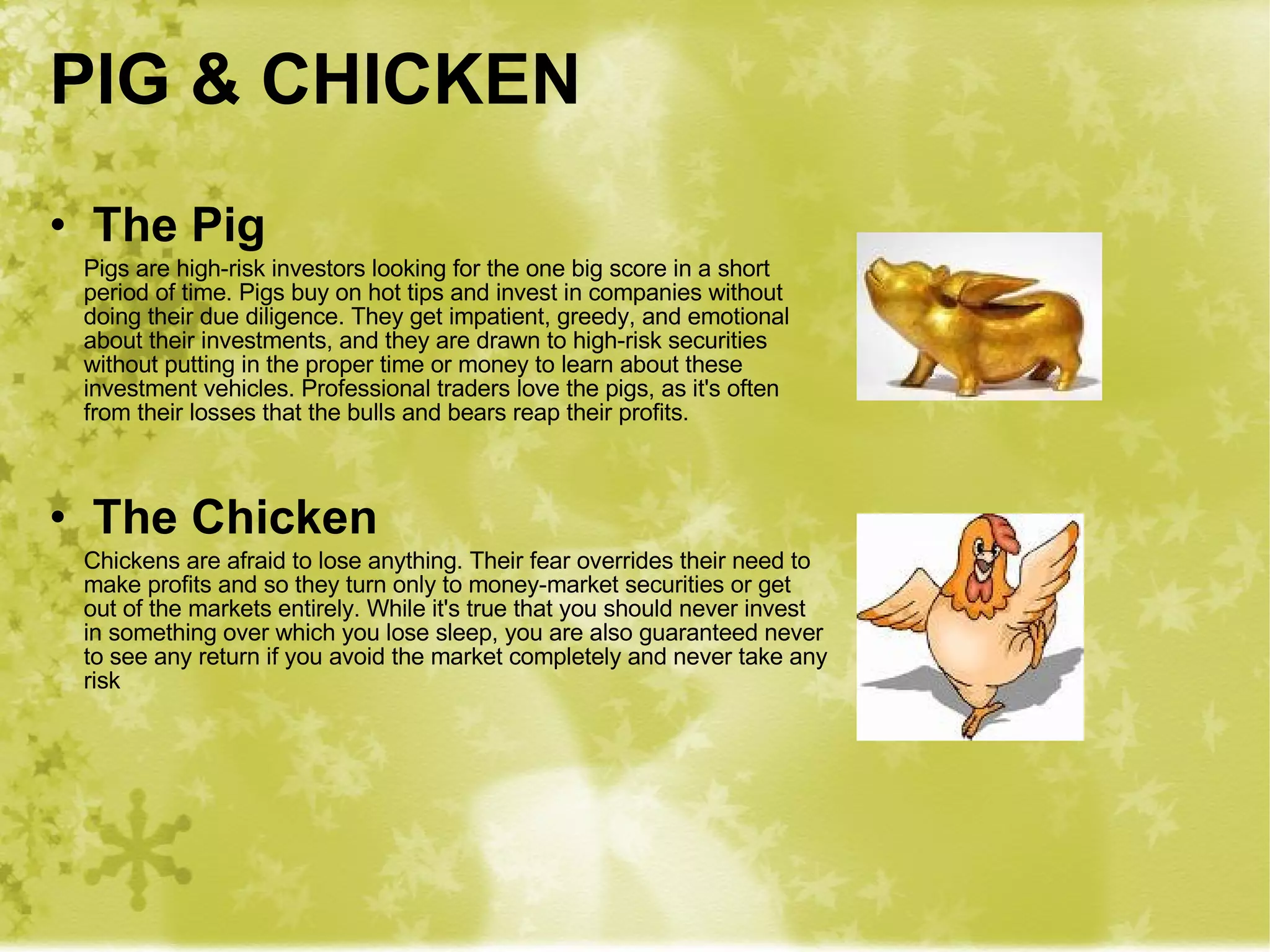 PIG & CHICKEN The Pig Pigs are high-risk investors looking for the one big score in a short period of time. Pigs buy on hot tips and invest in companies without doing their due diligence. They get impatient, greedy, and emotional about their investments, and they are drawn to high-risk securities without putting in the proper time or money to learn about these investment vehicles. Professional traders love the pigs, as it's often from their losses that the bulls and bears reap their profits.  The Chicken Chickens are afraid to lose anything. Their fear overrides their need to make profits and so they turn only to money-market securities or get out of the markets entirely. While it's true that you should never invest in something over which you lose sleep, you are also guaranteed never to see any return if you avoid the market completely and never take any risk 