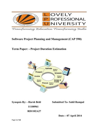 Page 1 of 16
Software Project Planning and Management (CAP 590)
Term Paper: - Project Duration Estimation
Synopsis By: - Harsh Behl Submitted To- Sahil Rampal
11100961
RD1102A27
Date: - 07 April 2014
 