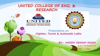 UNITED COLLEGE OF ENG. &
RESEARCH
Presentation on
Capstan, Turret & Automatic Lathe
BY:- HARSH VIKRAM SINGH
1519340015
ME – 3yr.
1
 