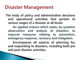 The body of policy and administrative decisions
and operational activities that pertain to
various stages of a disaster at all levels.
An applied science which seeks, by systemic
observation and analysis of disasters, to
improve measures relating to prevention,
emergency response, recovery and mitigation.
Encompasses all aspects of planning for,
and responding to disasters, including both pre
and post disaster activities.
 