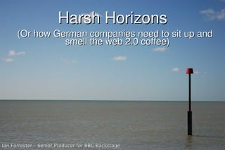 Harsh Horizons
      (Or how German companies need to sit up and
                smell the web 2.0 coffee)




Ian Forrester – Senior Producer for BBC Backstage
