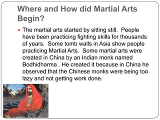 Where and How did Martial Arts
Begin?
? The martial arts started by sitting still. People
  have been practicing fighting skills for thousands
  of years. Some tomb walls in Asia show people
  practicing Martial Arts. Some martial arts were
  created in China by an Indian monk named
  Bodhidharma . He created it because in China he
  observed that the Chinese monks were being too
  lazy and not getting work done.
 