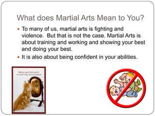What does Martial Arts Mean to You?
? To many of us, martial arts is fighting and
  violence. But that is not the case. Martial Arts is
  about training and working and showing your best
  and doing your best.
? It is also about being confident in your abilities.
 