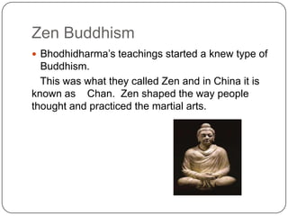 Zen Buddhism
? Bhodhidharmas teachings started a knew type of
  Buddhism.
  This was what they called Zen and in China it is
known as Chan. Zen shaped the way people
thought and practiced the martial arts.
 