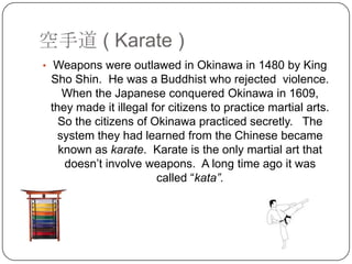 ֵ ( Karate )
? Weapons were outlawed in Okinawa in 1480 by King
 Sho Shin. He was a Buddhist who rejected violence.
    When the Japanese conquered Okinawa in 1609,
 they made it illegal for citizens to practice martial arts.
   So the citizens of Okinawa practiced secretly. The
   system they had learned from the Chinese became
   known as karate. Karate is the only martial art that
    doesnt involve weapons. A long time ago it was
                       called kata.
 