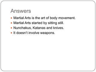 Answers
? Martial Arts is the art of body movement.
? Martial Arts started by sitting still.
? Nunchakus, Katanas and knives.
? It doesnt involve weapons.
 