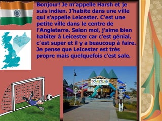 Bonjour! Je m’appelle Harsh et je suis indien. J’habite dans une ville qui s’appelle Leicester. C’est une petite ville dans le centre de l’Angleterre. Selon moi, j’aime bien habiter  à Leicester car c’est génial, c’est super et il y a beaucoup  à faire. Je pense que Leicester est tr ès propre mais quelquefois c’est sale.  