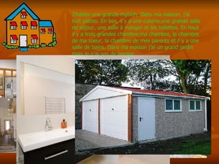 J’habite une grande maison. Dans ma maison, j’ai huit pi èces. En bas, il y a une cuisine,une grande salle de séjour, une salle à manger et les toilettes. En haut il y a trois grandes chambre;ma chambre, la chambre de ma soeur, la chambre de mes parents et il y a une salle de bains. Dans ma maison j’ai un grand jardin mais je n’ai pas de garage. 