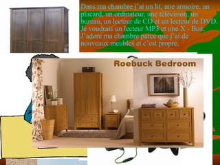 Dans ma chambre j’ai un lit, une armoire, un placard, un ordinateur, une t élévision, un bureau, un lecteur de CD et un lecteur de DVD. Je voudrais un lecteur MP3 et une X - Box. J’adore ma chambre parce que j’ai de nouveaux meubles et c’est propre.  