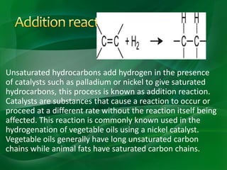 Unsaturated hydrocarbons add hydrogen in the presence
of catalysts such as palladium or nickel to give saturated
hydrocarbons, this process is known as addition reaction.
Catalysts are substances that cause a reaction to occur or
proceed at a different rate without the reaction itself being
affected. This reaction is commonly known used in the
hydrogenation of vegetable oils using a nickel catalyst.
Vegetable oils generally have long unsaturated carbon
chains while animal fats have saturated carbon chains.
 