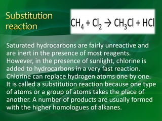 Saturated hydrocarbons are fairly unreactive and
are inert in the presence of most reagents.
However, in the presence of sunlight, chlorine is
added to hydrocarbons in a very fast reaction.
Chlorine can replace hydrogen atoms one by one.
It is called a substitution reaction because one type
of atoms or a group of atoms takes the place of
another. A number of products are usually formed
with the higher homologues of alkanes.
 