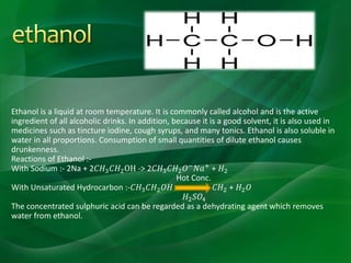 Ethanol is a liquid at room temperature. It is commonly called alcohol and is the active
ingredient of all alcoholic drinks. In addition, because it is a good solvent, it is also used in
medicines such as tincture iodine, cough syrups, and many tonics. Ethanol is also soluble in
water in all proportions. Consumption of small quantities of dilute ethanol causes
drunkenness.
Reactions of Ethanol :-
With Sodium :- 2Na + 2𝐶𝐻3 𝐶𝐻2OH -> 2𝐶𝐻3 𝐶𝐻2 𝑂− 𝑁𝑎+ + 𝐻2
Hot Conc.
With Unsaturated Hydrocarbon :-𝐶𝐻3 𝐶𝐻2 𝑂𝐻 𝐶𝐻2 + 𝐻2 𝑂
𝐻2 𝑆𝑂4
The concentrated sulphuric acid can be regarded as a dehydrating agent which removes
water from ethanol.
 