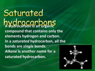 A Hydrocarbon is an organic
compound that contains only the
elements hydrogen and carbon.
In a saturated hydrocarbon, all the
bonds are single bonds.
Alkane is another name for a
saturated hydrocarbon.
 