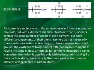 ISOMERISM
An isomer is a molecule with the same molecular formula as another
molecule, but with a different chemical structure. That is, isomers
contain the same number of atoms of each element, but have
different arrangements of their atoms. Isomers do not necessarily
share similar properties, unless they also have the same functional
groups. The existence of two(or more) different organic compounds
having the same molecular formula but different structures is called
isomerism. Isomerism is possible only with hydrocarbons having 4 or
more carbon atoms, because only then we can have two or more
different arrangements of carbon atoms.
 