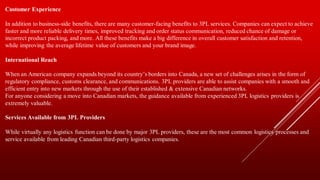 Customer Experience
In addition to business-side benefits, there are many customer-facing benefits to 3PL services. Companies can expect to achieve
faster and more reliable delivery times, improved tracking and order status communication, reduced chance of damage or
incorrect product packing, and more. All these benefits make a big difference in overall customer satisfaction and retention,
while improving the average lifetime value of customers and your brand image.
International Reach
When an American company expands beyond its country’s borders into Canada, a new set of challenges arises in the form of
regulatory compliance, customs clearance, and communications. 3PL providers are able to assist companies with a smooth and
efficient entry into new markets through the use of their established & extensive Canadian networks.
For anyone considering a move into Canadian markets, the guidance available from experienced 3PL logistics providers is
extremely valuable.
Services Available from 3PL Providers
While virtually any logistics function can be done by major 3PL providers, these are the most common logistics processes and
service available from leading Canadian third-party logistics companies.
 