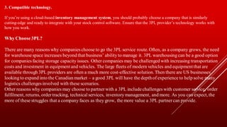 3. Compatible technology.
If you’re using a cloud-based inventory management system, you should probably choose a company that is similarly
cutting-edge and ready to integrate with your stock control software. Ensure that the 3PL provider’s technology works with
how you work.
Why Choose3PL?
There are many reasons why companies choose to go the 3PL service route. Often, as a company grows, the need
for warehousespace increases beyond that business’ ability to manage it. 3PL warehousing can be a good option
for companies facing storage capacity issues. Other companies may be challenged with increasing transportation
costs and investment in equipment and vehicles. The large fleets of modern vehicles and equipment that are
available through 3PL providers are often a much more cost-effective solution.Then there are US businesses
looking to expand into the Canadian market – a good 3PL will have the depth of experience to help solve many
logistics challenges involved with these scenarios.
Other reasons why companies may choose to partnerwith a 3PL includechallenges with customer service, order
fulfilment, returns, ordertracking, technical services, inventory management, and more. As you can expect, the
more of these struggles that a company faces as they grow, the more value a 3PL partnercan provide.
 