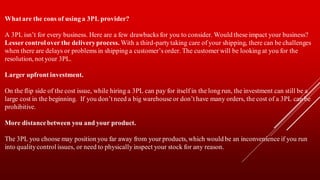 Whatare the cons of using a 3PL provider?
A 3PL isn’t for every business. Here are a few drawbacks for you to consider. Would these impact your business?
Lesser control over the deliveryprocess. With a third-partytaking care of your shipping, there can be challenges
when there are delays or problems in shipping a customer’s order. The customer will be looking at you for the
resolution, not your 3PL.
Larger upfront investment.
On the flip side of the cost issue, while hiring a 3PL can pay for itself in the long run, the investment can still be a
large cost in the beginning. If you don’t need a big warehouse or don’t have many orders, the cost of a 3PL can be
prohibitive.
More distancebetween you and your product.
The 3PL you choose may position you far away from your products, which would be an inconvenience if you run
into qualitycontrol issues, or need to physically inspect your stock for any reason.
 