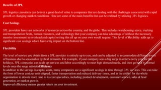 Benefits of 3PL
3PL logistics providers can deliver a great deal of value to companies that are dealing with the challenges associated with rapid
growth or changing market conditions. Here are some of the main benefits that can be realized by utilizing 3PL logistics.
Cost Savings
3PL providers have vast networks of resources across the country, and the globe. This includes warehousing space, trucking
and transportation fleets, human resources, and technology that your company can take advantage of without the necessary
massive investment in overhead and capital setting this all up on your own would require. This level of flexibility adds up to
significant cost savings which have a big impact on the bottom line.
Flexibility
The level of service you obtain from a 3PL provider is entirely up to you, and can be adjusted to accommodate different levels
of business due to seasonal or cyclical demands. For example, if your company sees a big surge in orders every year for the
holidays, 3PL companies can scale up services and labor accordingly to meet high demand needs, and then go back to normal
levels once the surge subsidesEfficiency
In addition to the savings in capital costs, many companies see a significant savings in time through 3PL services. This can take
the form of lower cost per unit shipped, faster transportation and reduced delivery times, and in the ability for the whole
organization to devote more time to its core specialties, including product development, customer service, sales & lead
generation, or market growth.
Improved efficiency means greater return on your investment.
 