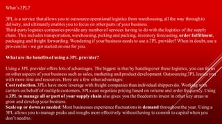 What’s 3PL?
3PL is a service that allows you to outsource operationallogistics from warehousing, all the way through to
delivery, and ultimatelyenablesyou to focus on other parts of your business.
Third-partylogistics companies provide any number of services having to do with the logistics of the supply
chain. This includestransportation, warehousing, picking and packing, inventory forecasting, order fulfillment,
packaging and freight forwarding. Wondering if your business needs to use a 3PL provider? When in doubt,use a
pro-con list - we got started on one for you.
Whatare the benefits of using a 3PL provider?
Using a 3PL provider offers lots of advantages. The biggest is that by handingover these logistics, you can focus
on other aspects of your business such as sales, marketing and product development.Outsourcing 3PL leaves you
with more time and resources. Here are a few otheradvantages:
Costreduction. 3PLs have more leverage with freight companies than individual shippers do. Working with
carriers on behalf of multiple customers, 3PLs can negotiate pricing based on volume and order frequency. Using
a 3PL to manage all or part of your supply chain also gives you the freedom to invest in other key areas to
grow and develop your business.
Scale up or down as needed: Most businesses experience fluctuationsin demand throughoutthe year. Using a
3PL allows you to manage peaks and troughs more effectively without having to commit to capital when you
don’t need to.
 