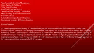 Warehousing & Inventory Management
Order Packing & Fulfilment
Value Added Services
Certified Technician Services
Transportation & Shipping Coordination
Order Tracking & Status Communication
Customer Service
Returns Processing & Reverse Logistics
International Logistics & Customs Expertise
Custom Solutions
As your company continues growing, it’s inevitable that you will encounter additional challenges related to rising costs,
increased logistics complexity, and changing customer needs. 3PL logistics can be an excellent way to address these challenges
before they become a hindrance to the continued success of your business. Identifying the areas where 3PL service can bring the
most benefits to your company may be difficult, but with the right 3PL partner, you’ll get the guidance and direction you need
to implement an effective plan. The experts at SCI will work with you every step of the way to identify the biggest opportunities
for your company to take advantage of with 3PL services.
 