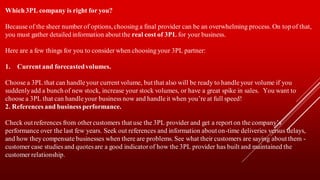 Which3PL company is right for you?
Because of the sheer number of options, choosing a final provider can be an overwhelming process. On top of that,
you must gather detailed information about the real cost of 3PL for your business.
Here are a few things for you to consider when choosing your 3PL partner:
1. Current and forecastedvolumes.
Choose a 3PL that can handleyour current volume, but that also will be ready to handleyour volume if you
suddenlyadd a bunch of new stock, increase your stock volumes, or have a great spike in sales. You want to
choose a 3PL that can handleyour business now and handleit when you’re at full speed!
2. References and business performance.
Check out references from othercustomers that use the 3PL provider and get a report on the company’s
performance over the last few years. Seek out references and information about on-time deliveries versus delays,
and how they compensate businesses when there are problems. See what their customers are saying about them -
customer case studies and quotesare a good indicatorof how the 3PL provider has built and maintained the
customer relationship.
 